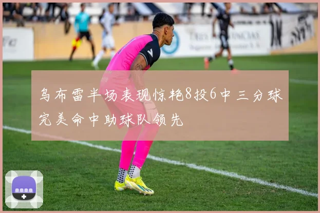 乌布雷半场表现惊艳8投6中三分球完美命中助球队领先