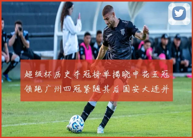 超级杯历史夺冠榜单揭晓申花五冠领跑广州四冠紧随其后国安大连并列第三