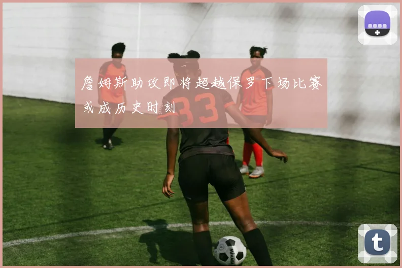 詹姆斯助攻即将超越保罗下场比赛或成历史时刻