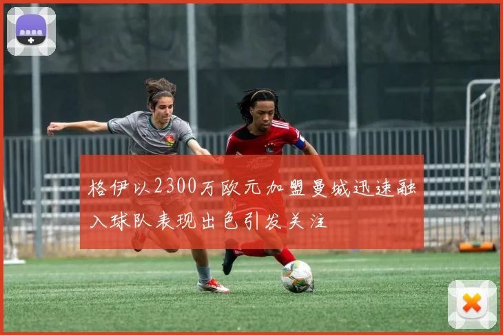 格伊以2300万欧元加盟曼城迅速融入球队表现出色引发关注