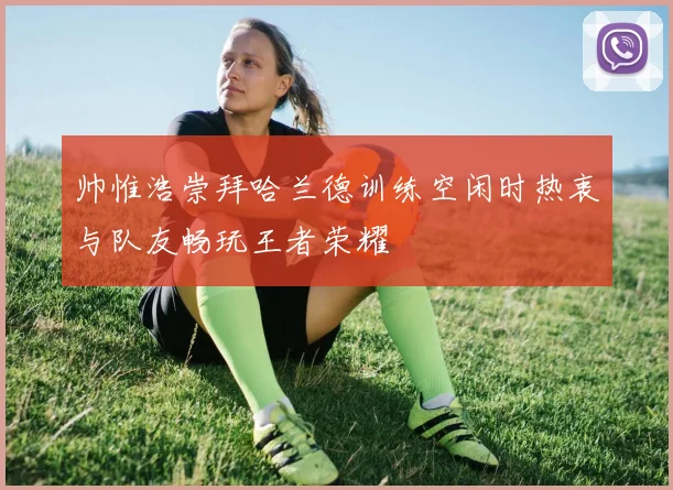 帅惟浩崇拜哈兰德训练空闲时热衷与队友畅玩王者荣耀