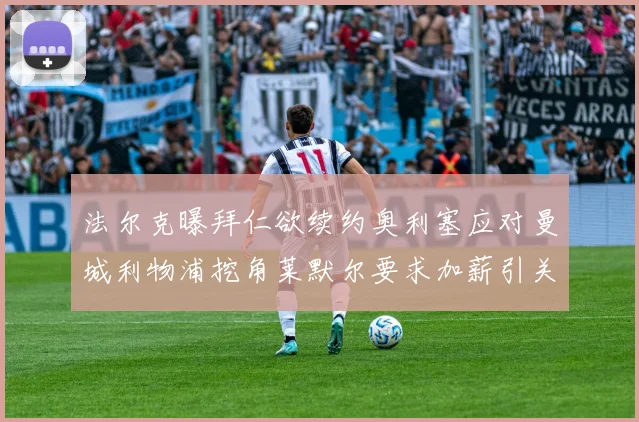 法尔克曝拜仁欲续约奥利塞应对曼城利物浦挖角莱默尔要求加薪引关注