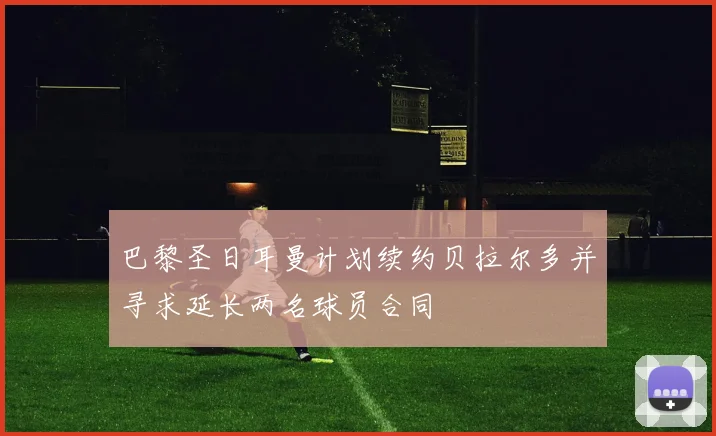 巴黎圣日耳曼计划续约贝拉尔多并寻求延长两名球员合同