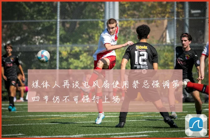 媒体人再谈电风扇使用禁忌强调第四节仍不可强行上场