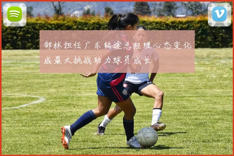 郜林担任广东铭途总经理心态变化成最大挑战助力球员成长