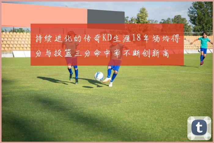 持续进化的传奇KD生涯18年场均得分与投篮三分命中率不断创新高