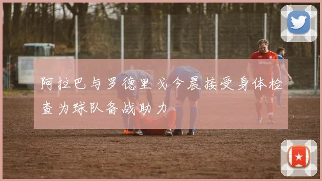 阿拉巴与罗德里戈今晨接受身体检查为球队备战助力