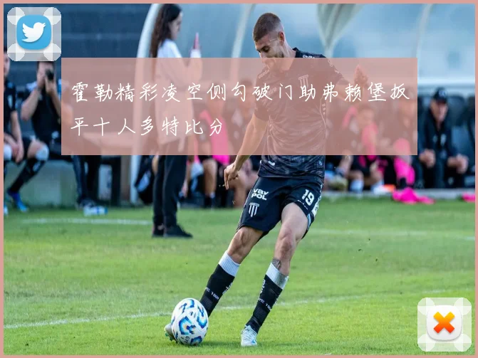 霍勒精彩凌空侧勾破门助弗赖堡扳平十人多特比分