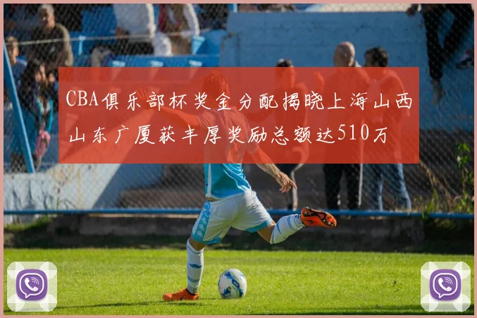 CBA俱乐部杯奖金分配揭晓上海山西山东广厦获丰厚奖励总额达510万
