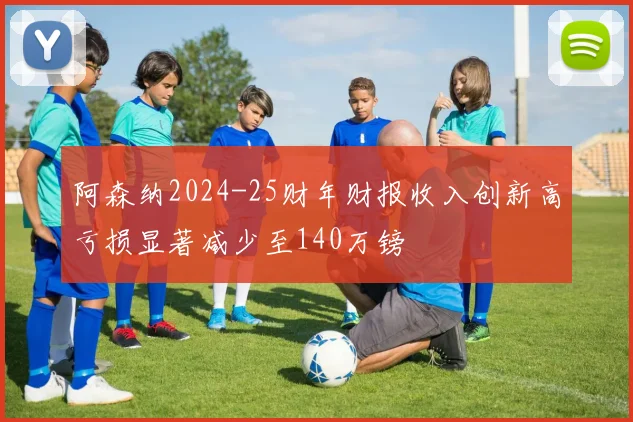 阿森纳2024-25财年财报收入创新高亏损显著减少至140万镑