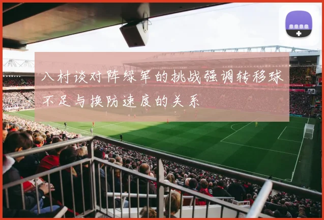 八村谈对阵绿军的挑战强调转移球不足与换防速度的关系