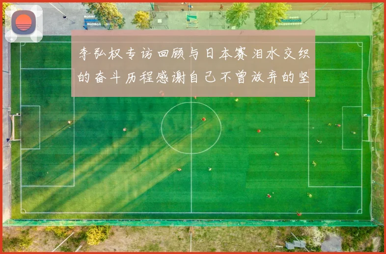 李弘权专访回顾与日本赛泪水交织的奋斗历程感谢自己不曾放弃的坚持