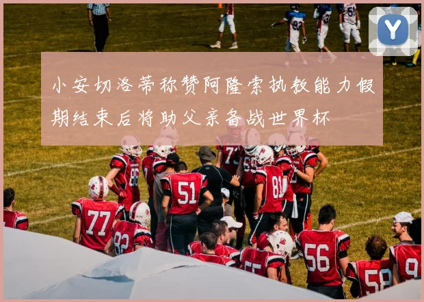 小安切洛蒂称赞阿隆索执教能力假期结束后将助父亲备战世界杯