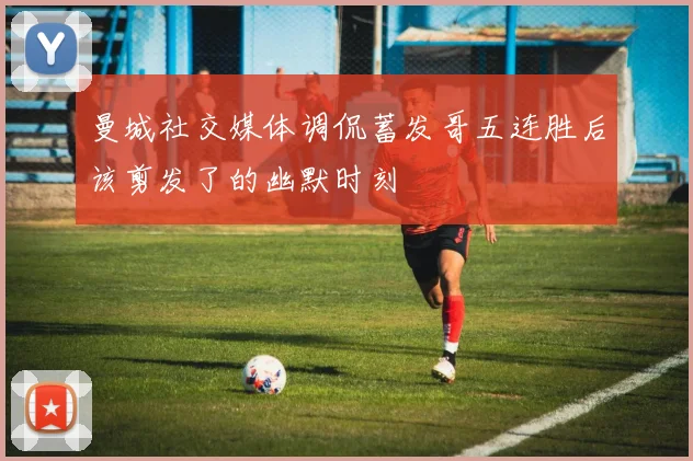 曼城社交媒体调侃蓄发哥五连胜后该剪发了的幽默时刻