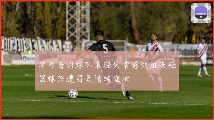 字母哥因球队表现失常感到沮丧砸篮球架遭罚是情绪宣泄
