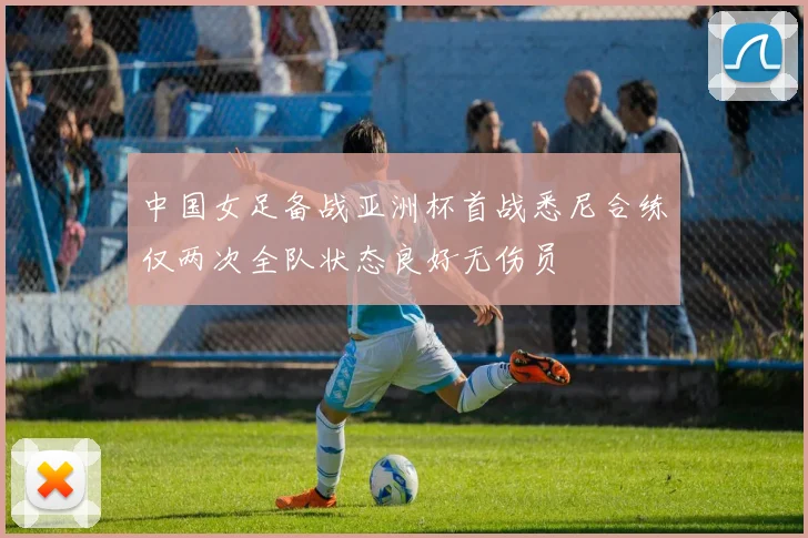 中国女足备战亚洲杯首战悉尼合练仅两次全队状态良好无伤员