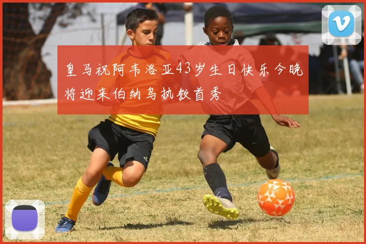 皇马祝阿韦洛亚43岁生日快乐今晚将迎来伯纳乌执教首秀