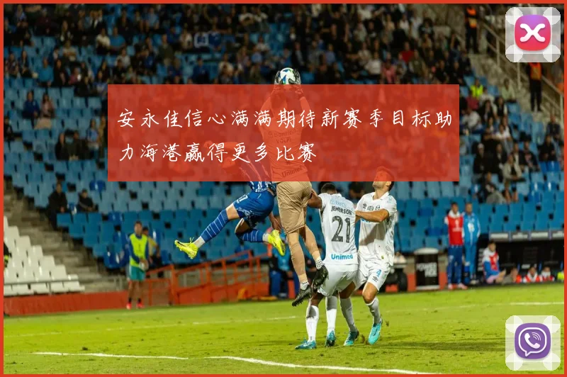 安永佳信心满满期待新赛季目标助力海港赢得更多比赛