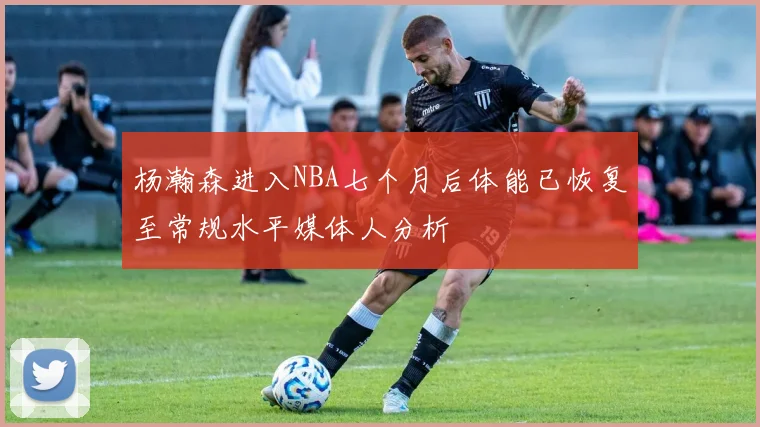 杨瀚森进入NBA七个月后体能已恢复至常规水平媒体人分析