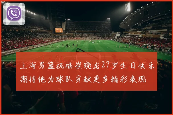 上海男篮祝福崔晓龙27岁生日快乐期待他为球队贡献更多精彩表现