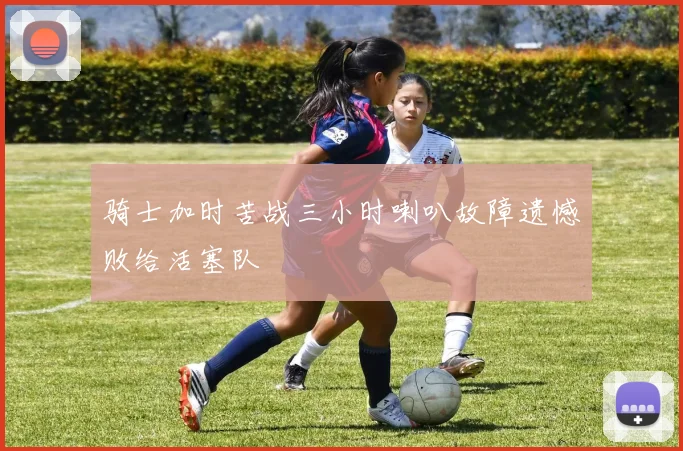 骑士加时苦战三小时喇叭故障遗憾败给活塞队