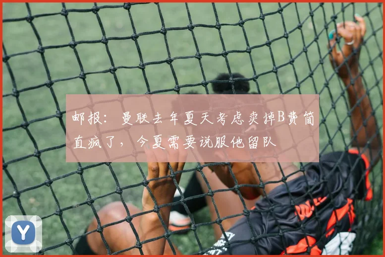 邮报：曼联去年夏天考虑卖掉B费简直疯了，今夏需要说服他留队