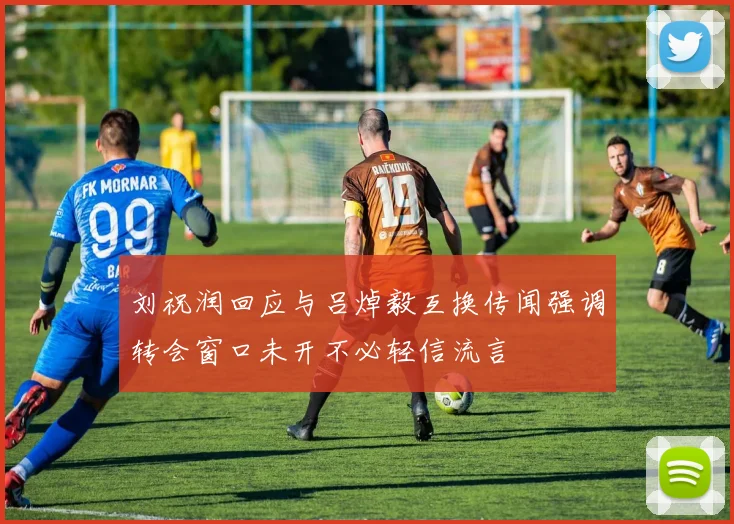 刘祝润回应与吕焯毅互换传闻强调转会窗口未开不必轻信流言