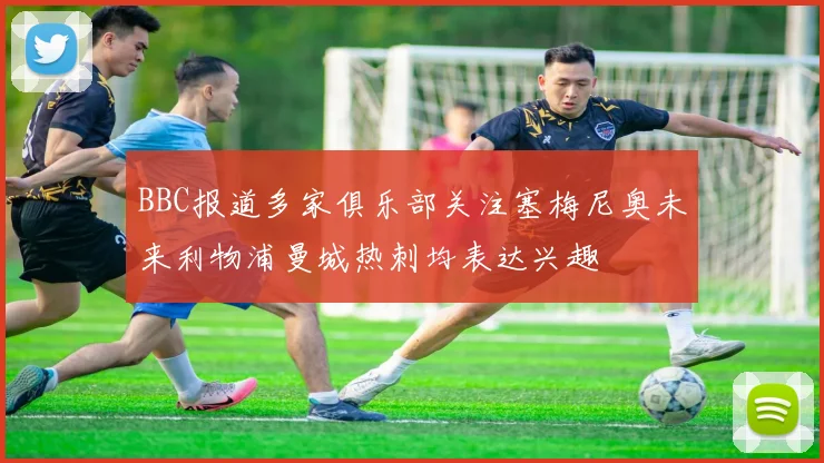 BBC报道多家俱乐部关注塞梅尼奥未来利物浦曼城热刺均表达兴趣