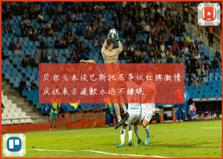 贝尔戈米谈巴斯托尼争议红牌激情庆祝表示道歉永远不嫌晚