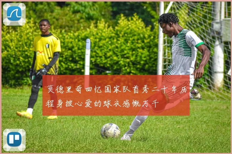 莫德里奇回忆国家队首秀二十年历程身披心爱的球衣感慨万千