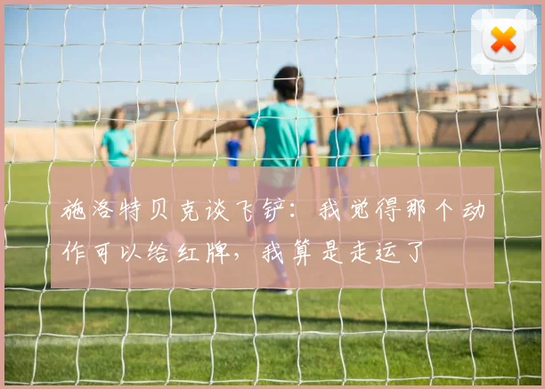 施洛特贝克谈飞铲：我觉得那个动作可以给红牌，我算是走运了