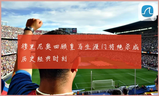 穆里尼奥回顾皇马生涯门将绝杀成历史经典时刻