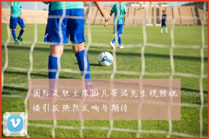 国际足联主席因凡蒂诺先生视频祝福引发热烈反响与期待