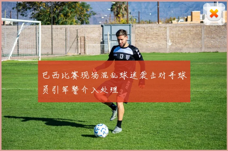 巴西比赛现场混乱球迷袭击对手球员引军警介入处理